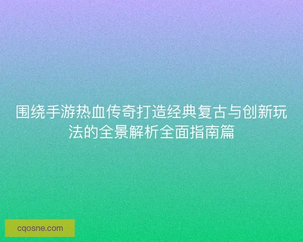 围绕手游热血传奇打造经典复古与创新玩法的全景解析全面指南篇