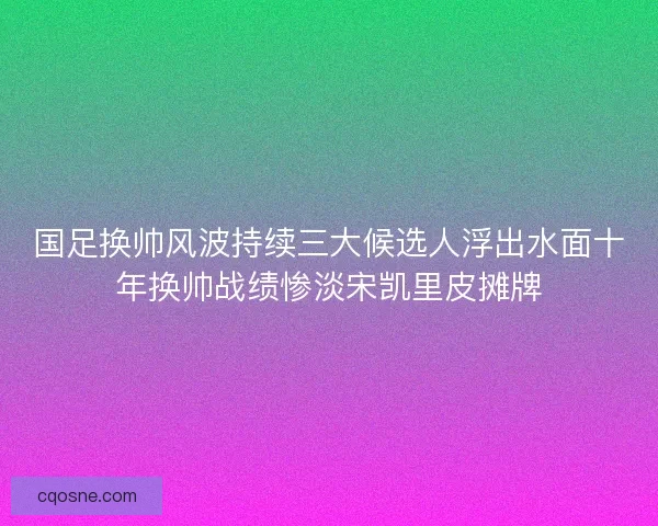 国足换帅风波持续三大候选人浮出水面十年换帅战绩惨淡宋凯里皮摊牌